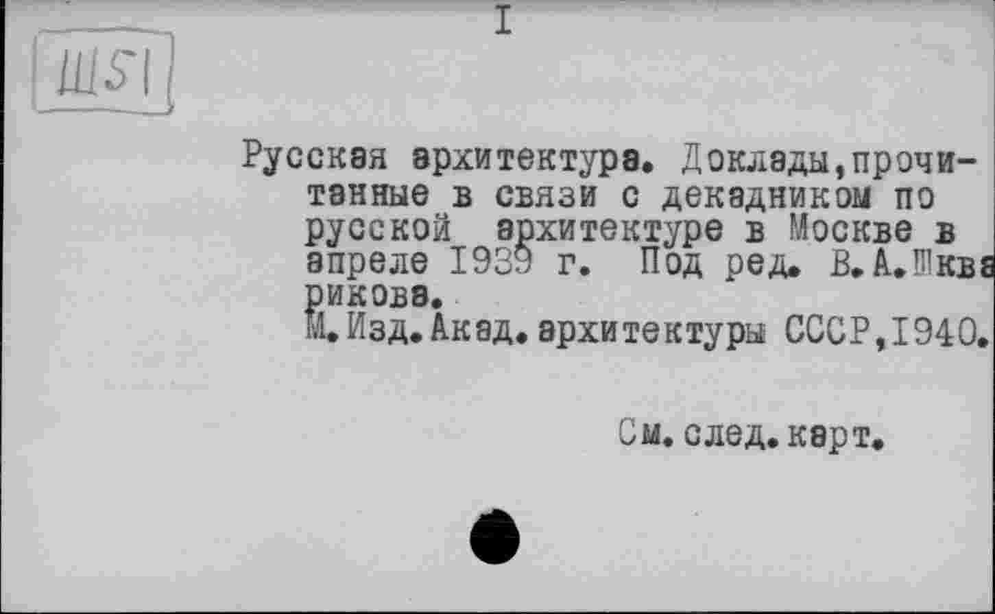 ﻿Русская архитектура. Доклады,прочитанные в связи с декадником по русской архитектуре в Москве в апреле 1939 г. Под ред. В. АЛкве рикова.
И.Изд.Акад, архитектуры СССР, 1940.
См. след. карт.